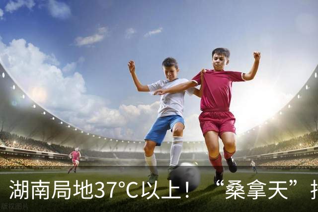 湖南局地37℃以上！“桑拿天”持续 注意防暑